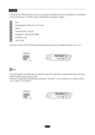 15
Function
O botão [FUNCTION] oferece acesso a uma gama de funções que dão extraordinária versatilidade
ao seu instrumento. As funções estão categorizadas nos grupos a seguir:
F1 Pan
F2 Profundidade do Reverb e do Chorus
F3 Oitava
F4 Ponto de Split e Acorde
F5 Recepção e Transmissão MIDI
F6 Controle Local
F7 Auto Track
Pressione o botão [FUNCTION] repetidamente para selecionar a função desejada: de F1 a F7.
F1 Pan
Com esta função você pode ajustar a posição estéreo de cada parte da orquestração para criar uma
ampla imagem estéreo para seu som.
Pressione o botão [FUNCTION] para selecionar “M. PAN?” e use os botões [+] e [-] para selecio-
nar “S. PAN?” e “D .PAN?”.
 