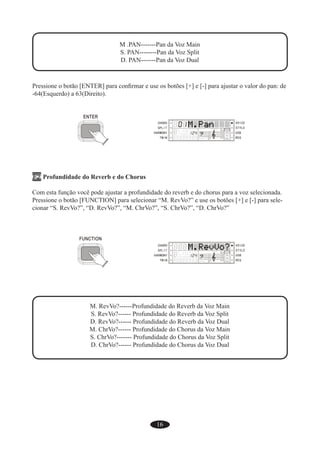 16
M .PAN-------Pan da Voz Main
S. PAN--------Pan da Voz Split
D. PAN-------Pan da Voz Dual
Pressione o botão [ENTER] para conﬁrmar e use os botões [+] e [-] para ajustar o valor do pan: de
-64(Esquerdo) a 63(Direito).
F2 Profundidade do Reverb e do Chorus
Com esta função você pode ajustar a profundidade do reverb e do chorus para a voz selecionada.
Pressione o botão [FUNCTION] para selecionar “M. RevVo?” e use os botões [+] e [-] para sele-
cionar “S. RevVo?”, “D. RevVo?”, “M. ChrVo?”, “S. ChrVo?”, “D. ChrVo?”
M. RevVo?------Profundidade do Reverb da Voz Main
S. RevVo?------ Profundidade do Reverb da Voz Split
D. RevVo?------ Profundidade do Reverb da Voz Dual
M. ChrVo?------ Profundidade do Chorus da Voz Main
S. ChrVo?------- Profundidade do Chorus da Voz Split
D. ChrVo?------ Profundidade do Chorus da Voz Dual
 