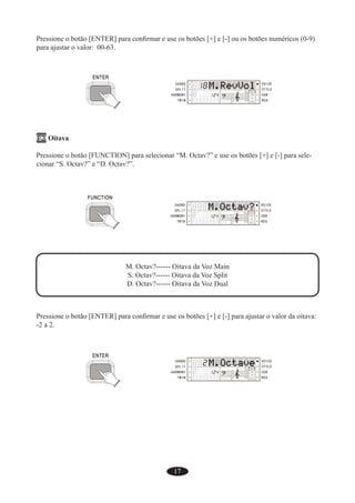17
Pressione o botão [ENTER] para conﬁrmar e use os botões [+] e [-] ou os botões numéricos (0-9)
para ajustar o valor: 00-63.
F3 Oitava
Pressione o botão [FUNCTION] para selecionar “M. Octav?” e use os botões [+] e [-] para sele-
cionar “S. Octav?” e “D. Octav?”.
M. Octav?------ Oitava da Voz Main
S. Octav?------ Oitava da Voz Split
D. Octav?------ Oitava da Voz Dual
Pressione o botão [ENTER] para conﬁrmar e use os botões [+] e [-] para ajustar o valor da oitava:
-2 a 2.
 