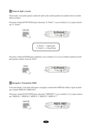 18
F4 Ponto de Split e Acorde
Nesta seção, você pode ajustar o ponto de split ou de acorde quando seu teclado estiver no modo
Split ou Chord.
Pressione o botão [FUNCTION] para selecionar “S. Point?”, e use os botões [+] e [-] para selecio-
nar “C. Point?”.
S. Point?------Split Point
C. Point?------Chord Point
Pressione o botão [ENTER] para conﬁrmar e use os botões [+] e [-] ou os botões numéricos (0-9)
para ajustar o ponto. Faixa de: 00-87.
F5 Recepção e Transmissão MIDI
Com esta função, você pode selecionar a recepção e transmissão MIDI das trilhas e ligar ou desli-
gar a função MIDI IN e MIDI OUT.
Pressione o botão [FUNCTION] para selecionar “MIDI R0?” e use os botões [+] e [-] para selecio-
nar “MIDI R1 ?, MIDI S0 ?, MIDI S1 ?, MIDI S2 ?, MIDI S3 ?”.
 