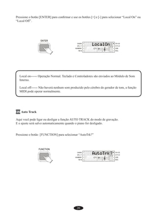 20
Pressione o botão [ENTER] para conﬁrmar e use os botões [+] e [-] para selecionar “Local On” ou
“Local Off”.
Local on------ Operação Normal. Teclado e Controladores são enviados ao Módulo de Som
Interno.
Local off------ Não haverá nenhum som produzido pelo cérebro do gerador de tom, a função
MIDI pode operar normalmente.
F7 Auto Track
Aqui você pode ligar ou desligar a função AUTO TRACK do modo de gravação.
E o ajuste será salvo automaticamente quando o piano for desligado.
Pressione o botão [FUNCTION] para selecionar “AutoTrk?”
 