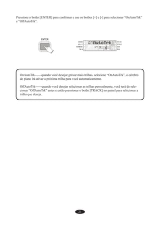 21
Pressione o botão [ENTER] para conﬁrmar e use os botões [+] e [-] para selecionar “OnAutoTrk”
e “OffAutoTrk”.
OnAutoTrk------quando você desejar gravar mais trilhas, selecione “OnAutoTrk”, o cérebro
do piano irá ativar a próxima trilha para você automaticamente.
OffAutoTrk------quando você desejar selecionar as trilhas pessoalmente, você terá de sele-
cionar “OffAutoTrk” antes e então pressionar o botão [TRACK] no painel para selecionar a
trilha que deseja.
 