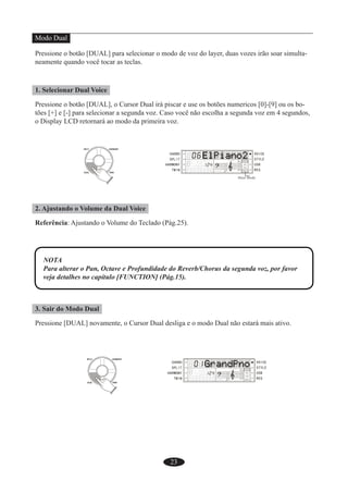 23
Modo Dual
Pressione o botão [DUAL] para selecionar o modo de voz do layer, duas vozes irão soar simulta-
neamente quando você tocar as teclas.
1. Selecionar Dual Voice
Pressione o botão [DUAL], o Cursor Dual irá piscar e use os botões numericos [0]-[9] ou os bo-
tões [+] e [-] para selecionar a segunda voz. Caso você não escolha a segunda voz em 4 segundos,
o Display LCD retornará ao modo da primeira voz.
2. Ajustando o Volume da Dual Voice
Referência: Ajustando o Volume do Teclado (Pág.25).
NOTA
Para alterar o Pan, Octave e Profundidade do Reverb/Chorus da segunda voz, por favor
veja detalhes no capítulo [FUNCTION] (Pág.15).
3. Sair do Modo Dual
Pressione [DUAL] novamente, o Cursor Dual desliga e o modo Dual não estará mais ativo.
 