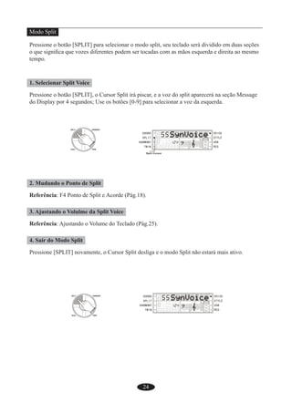 24
Modo Split
Pressione o botão [SPLIT] para selecionar o modo split, seu teclado será dividido em duas seções
o que signiﬁca que vozes diferentes podem ser tocadas com as mãos esquerda e direita ao mesmo
tempo.
1. Selecionar Split Voice
Pressione o botão [SPLIT], o Cursor Split irá piscar, e a voz do split aparecerá na seção Message
do Display por 4 segundos; Use os botões [0-9] para selecionar a voz da esquerda.
2. Mudando o Ponto de Split
Referência: F4 Ponto de Split e Acorde (Pág.18).
3. Ajustando o Volulme da Split Voice
Referência: Ajustando o Volume do Teclado (Pág.25).
4. Sair do Modo Split
Pressione [SPLIT] novamente, o Cursor Split desliga e o modo Split não estará mais ativo.
 