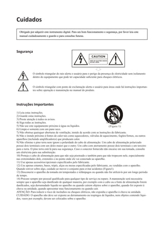 Obrigado por adquirir este instrumento digital. Para um bom funcionamento e segurança, por favor leia este
manual cuidadosamente e guarde-o para consultas futuras.
Cuidados
Segurança
O simbolo triangular do raio alerta o usuário para o perigo da presença de eletricidade sem isolamento
dentro do equipamento que pode ter capacidade suﬁciente para choques elétricos.
O simbolo triangular com ponto de exclamação alerta o usuário para áreas onde há instruções importan-
tes sobre operação e manutenção no manual do produto.
Instruções Importantes
1) Leia estas instruções.
2) Guarde estas instruções.
3) Preste atenção à todos os avisos.
4) Siga todas as instruções.
5) Não use este equipamento próximo à água ou líquidos.
6) Limpe-o somente com um pano seco.
7) Não obstrua quaisquer aberturas de ventilação, instale de acordo com as instruções do fabricante.
8) Não o instale próximo à fontes de calor tais como aquecedores, válvulas de aquecimento, fogões/fornos, ou outros
aparelhos (incluindo ampliﬁcadores) que produzam calor.
9) Não elimine o pino terra nem ignore a polaridade do cabo de alimentação. Um cabo de alimentação polarizado
possui dois terminais com um deles maior que o outro. Um cabo com aterramento possui dois terminais e um terceiro
para o terra. O pino terra está lá para sua segurança. Caso o conector fornecido não encaixe em sua tomada, consulte
um eletricista para sua substituição.
10) Proteja o cabo de alimentação para que não seja pisoteado e também para que não tropecem nele, especialmente
nas extremidades dele, extensões e no ponto onde ele vai conectado ao aparelho.
11) Use apenas acessórios/opcionais especiﬁcados pelo fabricante.
12) Use apenas estantes, bases, tripés, alças ou mesas especiﬁcadas pelo fabricante, ou vendidas com o aparelho.
Quando estiver sobre algo, cuidado ao mover o conjunto para evitar acidentes (Figura1).
13) Desconecte o aparelho da tomada em tempestades e relâmpagos ou quando não for utilizá-lo por um longo período
de tempo.
14) Procure sempre por pessoal qualiﬁcado para qualquer tipo de serviço ou reparo. A manutenção será necessária
sempre que o aparelho seja daniﬁcado de qualquer maneira, por exemplo com o cabo ou a fonte de alimentação forem
daniﬁcados, seja derramadado liquido no aparelho ou quando caírem objetos sobre o aparelho, quando foi exposto à
chuva ou umidade, quando apresentar mau funcionamento ou quando cair.
ATENÇÃO: Para reduzir o risco de incêndios ou choques elétricos, não exponha o aparelho à chuva ou umidade.
CUIDADO: O aparelho não deve ser exposto ao derramamento ou respingos de líquidos, nem objetos contendo líqui-
dos, vasos por exemplo, devem ser colocados sobre o aparelho.
 