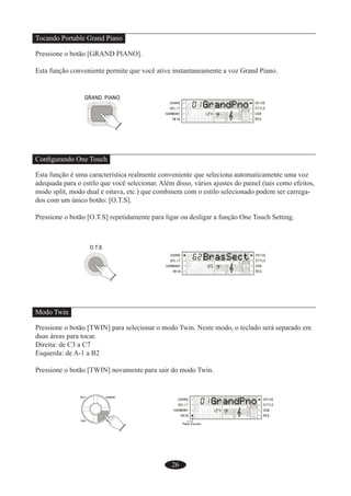 26
Tocando Portable Grand Piano
Pressione o botão [GRAND PIANO].
Esta função conveniente permite que você ative instantaneamente a voz Grand Piano.
Conﬁgurando One Touch
Esta função é uma característica realmente conveniente que seleciona automaticamente uma voz
adequada para o estilo que você selecionar. Além disso, vários ajustes do painel (tais como efeitos,
modo split, modo dual e oitava, etc.) que combinem com o estilo selecionado podem ser carrega-
dos com um único botão: [O.T.S].
Pressione o botão [O.T.S] repetidamente para ligar ou desligar a função One Touch Setting.
Modo Twin
Pressione o botão [TWIN] para selecionar o modo Twin. Neste modo, o teclado será separado em
duas áreas para tocar.
Direita: de C3 a C7
Esquerda: de A-1 a B2
Pressione o botão [TWIN] novamente para sair do modo Twin.
 