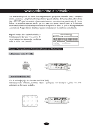 27
Acompanhamento Automático
Seu instrumento possui 100 estilos de acompanhamento que podem ser usados como Acompanha-
mento Automático Completamente orquestrados. Quando a função de Acompanhamento Automá-
tico é LIGADA, este instrumento cria acompanhamentos completamente orquestrados de rítmos,
baixos e acordes baseados nos acordes que você tocar com a mão esquerda na seção de Acompa-
nhamento automático do teclado (todas as teclas à esquerda do ponto de split do Acompanhamento
Automático). A seção da mão direita do teclado estará disponível para tocar normalmente.
O ponto de split do Acompanhamento Au-
tomático padrão é a tecla #F2. A seção de
Acompanhamento Automático consiste de
todas as teclas à sua esquerda.
Usando o Acompanhamento Automático (Somente um Rhythm Track)
1. Pressione o botão [STYLE]
2. Selecionando um Estilo
Use os botões [+] e [-] ou os botões numéricos [0-9].
Para selecionar o estilo 100, mantenha o botão [1] até que o visor mostre “1--”, então você pode
entrar com as dezenas e unidades.
 