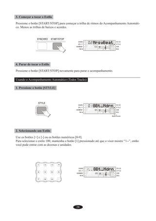 28
3. Começar a tocar o Estilo
Pressione o botão [START/STOP] para começar a trilha de ritmos do Acompanhamento Automáti-
co. Menos as trilhas de baixos e acordes.
4. Parar de tocar o Estilo
Pressione o botão [START/STOP] novamente para parar o acompanhamento.
Usando o Acompanhamento Automático (Todos Tracks)
1. Pressione o botão [STYLE]
2. Selecionando um Estilo
Use os botões [+] e [-] ou os botões numéricos [0-9].
Para selecionar o estilo 100, mantenha o botão [1] pressionado até que o visor mostre “1--”, então
você pode entrar com as dezenas e unidades.
 