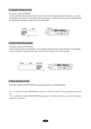 29
3. Ligando a Função Acorde
Pressione o botão [CHORD].
A seção da mão esquerda do teclado se torna a seção de Acompanhamento Automático, e os acor-
des tocados nesta seção são detectados automaticamente e usados como base para acompanhamen-
tos totalmente automáticos junto do estilo selecionado.
4. Ligar o Início Sincronizado
Pressione o botão [SYNCHRO].
A luz do beat piscará no andamento, isto é chamado espera do início sincronizado. O acompanha-
mento automático começará assim que você tocar um acorde com a mão esquerda.
5. Parar de Tocar o Estilo
Pressione o botão [START/STOP] novamente para parar o acompanhamento.
Use o controle de volume RHYTHM para ajustar o volume do rítmo do Acompanhamento automá-
tico.
Use o conttrole de volume BASS/CHORD para ajustar o volume dos baixos e acordes do Acompa-
nhamento Automático.
 
