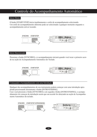 30
Controle do Acompanhamento Automático
Início Direto
O botão [START/STOP] inicia imediatamente o estilo de acompanhamento selecionado.
Um estilo de acompanhamento diferente pode ser selecionado a qualquer momento enquanto o
acompanhamento estiver tocando.
Início Sincronizado
Pressione o botão [SYNCHRO], e o acompanhamento iniciará quando você tocar o primeiro acor-
de na seção de Acompanhamento Automático do Teclado.
Começando o Acompanhamento com uma Introdução
Qualquer dos acompanhamentos de seu instrumento podem começar com uma introdução apro-
priada pressionando diretamente o botão [INTRO/ENDING].
Caso você pressione o botão [SYNCHRO] e em seguida o botão [INTRO/ENDING], o acompa-
nhamento irá começar da introdução assim que um acorde for detectado na seção de Acompanha-
mento Automático do teclado.
 