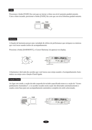32
Fade
Pressionar o botão [FADE] faz com que ao iniciar o rítmo seu nível aumente gradativamente.
Com o rítmo tocando, pressionar o botão [FADE] faz com que seu nível diminua gradativamente.
Harmony
A função de harmonia possui uma variedade de efeitos de performance que enriquece as músicas
que você tocar usando estilos de acompanhamento.
Pressione o botão [HARMONY], o Cursor Harmony irá aparecer no display.
A harmonia é derivada dos acordes que você tocou caso esteja usando o Acompanhamento Auto-
mático ou esteja com a função Chord ligada.
Função Chord
Ao ligar este modo, a seção da mão esquerda do teclado especiﬁcada torna-se a seção de “Acom-
panhamento Automático”, e os acordes tocados nesta seção são detectados automaticamente e
usados como base para um acompanhamento automático completo do estilo selecionado.
 