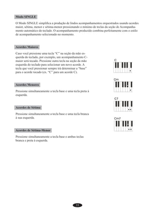 33
Modo SINGLE
O Modo SINGLE simpliﬁca a produção de lindos acompanhamentos orquestrados usando acordes
maior, sétima, menor e sétima-menor pressionando o mínimo de teclas da seção de Acompanha-
mento automático do teclado. O acompanhamento produzido combina perfeitamente com o estilo
de acompanhamento selecionado no momento.
Acordes Maiores
Caso você pressione uma tecla “C” na seção da mão es-
querda do teclado, por exemplo, um acompanhamento C-
maior será tocado. Pressione outra tecla na seção da mão
esquerda do teclado para selecionar um novo acorde. A
tecla que você pressionar sempre irá determinar a “base”
para o acorde tocado (ex. “C” para um acorde C).
Acordes Menores
Pressione simultaneamente a tecla base e uma tecla preta à
esquerda.
Acordes de Sétima
Pressione simultaneamente a tecla base e uma tecla branca
à sua esquerda.
Acordes de Sétima-Menor
Pressione simultaneamente a tecla base e ambas teclas
branca e preta à esquerda.
 