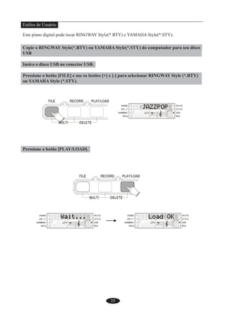 35
Estilos de Usuário
Este piano digital pode tocar RINGWAY Style(*.RTY) e YAMAHA Style(*.STY).
Copie o RINGWAY Style(*.RTY) ou YAMAHA Style(*.STY) do computador para seu disco
USB
Insira o disco USB no conector USB.
Pressione o botão [FILE] e use os botões [+] e [-] para selecionar RINGWAY Style (*.RTY)
ou YAMAHA Style (*.STY).
Pressione o botão [PLAY/LOAD].
 