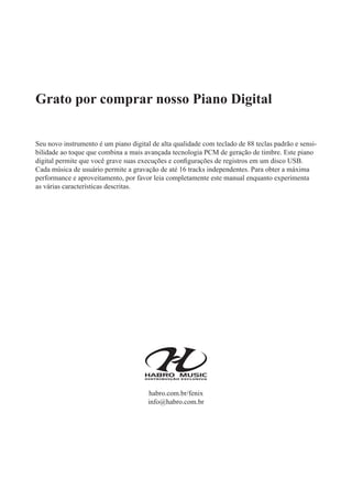 Grato por comprar nosso Piano Digital
Seu novo instrumento é um piano digital de alta qualidade com teclado de 88 teclas padrão e sensi-
bilidade ao toque que combina a mais avançada tecnologia PCM de geração de timbre. Este piano
digital permite que você grave suas execuções e conﬁgurações de registros em um disco USB.
Cada música de usuário permite a gravação de até 16 tracks independentes. Para obter a máxima
performance e aproveitamento, por favor leia completamente este manual enquanto experimenta
as várias características descritas.
habro.com.br/fenix
info@habro.com.br
 