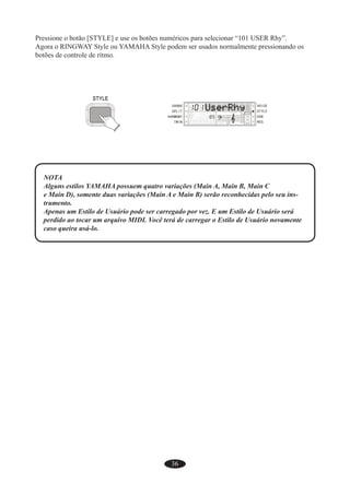 36
Pressione o botão [STYLE] e use os botões numéricos para selecionar “101 USER Rhy”.
Agora o RINGWAY Style ou YAMAHA Style podem ser usados normalmente pressionando os
botões de controle de rítmo.
NOTA
Alguns estilos YAMAHA possuem quatro variações (Main A, Main B, Main C
e Main D), somente duas variações (Main A e Main B) serão reconhecidas pelo seu ins-
trumento.
Apenas um Estilo de Usuário pode ser carregado por vez. E um Estilo de Usuário será
perdido ao tocar um arquivo MIDI. Você terá de carregar o Estilo de Usuário novamente
caso queira usá-lo.
 