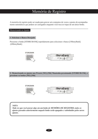 37
Memória de Registro
A memória de registro pode ser usada para gravar seis conjuntos de vozes e ajustes de acompanha-
mento automáticos que podem ser carregados enquanto você toca ao toque de um único botão.
Memorizando os Ajustes
1. Selecione o Banco Desejado
Pressione o botão [STORE/BANK] repetidamente para selecionar o banco [1MmryBank]
-[4MmryBank].
2. Memorizando os ajustes nos Presets [M1]-[M6] Mnatenha pressionado [STORE/BANK], e
pressione os botões [M1]-[M6]
NOTA
Toda vez que você gravar algo em um botão de MEMÓRIA DE REGISTRO, todos os
ajustes gravados anteriormente naquele botão serão apagados e substituídos pelos novos
ajustes.
 