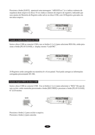 39
Pressione o botão [SAVE], aparecerá uma mensagem: “xREGSTxxx” (o x indica o número da
sequência deste arquivo no disco. O xxx indica o número do arquivo de registro), indicando que
seus ajustes de Memória de Registro estão salvos no disco USB, com 24 Registros gravados em
um único arquivo.
Usando os dados de Registro do USB
Insira o disco USB no conector USB e use os botões [+] e [-] para selecionar REG ﬁle, então pres-
sione o botão [PLAY/LOAD], o display mostra “Load OK”.
24 Registros serão carregados na memória (4 x 6) no painel. Você pode carregar as informações
carregadas pressionando M1-M6.
Excluir Arquivo REG do disco USB
Insira o disco USB no conector USB. Use os botões [+] e [-] para selecionar o “REG” ﬁle que de-
seja excluir, então mantenha pressionado o botão [RECORD] e pressione o botão [PLAY/LOAD].
O LCD mostra:
Pressione o botão [+] para excluir o arquivo.
Pressione o botão [-] para cancelar.
 