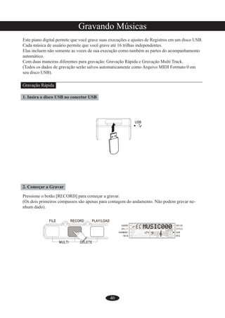 40
Gravando Músicas
Este piano digital permite que você grave suas execuções e ajustes de Registros em um disco USB.
Cada música de usuário permite que você grave até 16 trilhas independentes.
Elas incluem não somente as vozes de sua execução como também as partes do acompanhamento
automático.
Com duas maneiras diferentes para gravação: Gravação Rápida e Gravação Multi Track.
(Todos os dados de gravação serão salvos automaticamente como Arquivo MIDI Formato 0 em
seu disco USB).
Gravação Rápida
1. Insira o disco USB no conector USB
2. Começar a Gravar
Pressione o botão [RECORD] para começar a gravar.
(Os dois primeiros compassos são apenas para contagem do andamento. Não podem gravar ne-
nhum dado).
 