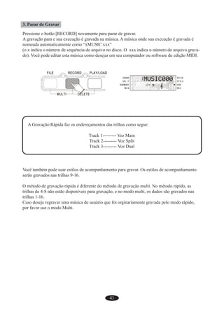 41
3. Parar de Gravar
Pressione o botão [RECORD] novamente para parar de gravar.
A gravação para e sua execução é gravada na música. A música onde sua execução é gravada é
nomeada automaticamente como “xMUSIC xxx”
(o x indica o número de sequência do arquivo no disco. O xxx indica o número do arquivo grava-
do). Você pode editar esta música como desejar em seu computador ou software de edição MIDI.
A Gravação Rápida faz os endereçamentos das trilhas como segue:
Track 1--------- Voz Main
Track 2--------- Voz Split
Track 3--------- Voz Dual
Você também pode usar estilos de acompanhamento para gravar. Os estilos de acompanhamento
serão gravados nas trilhas 9-16.
O método de gravação rápida é diferente do método de gravação multi. No método rápido, as
trilhas de 4-8 não estão disponíveis para gravação, e no modo multi, os dados são gravados nas
trilhas 1-16.
Caso deseje regravar uma música de usuário que foi orginariamente gravada pelo modo rápido,
por favor use o modo Multi.
 