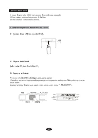 42
Gravação Multi Track
O modo de gravação Multi track possui dois modos de gravação:
1.Usar endereçamento Automático de Trilhas.
2.Selecionar as Trilhas manualmente.
1. Usar endereçamento Automático de Trilhas
1.1 Insira o disco USB no conector USB.
1.2 Ligue o Auto Track
Referência: F7 Auto Track(Pág.20).
1.3 Começar a Gravar
Pressione o botão [RECORD] para começar a gravar.
(Os dois primeiros compassos são apenas para contagem do andamento. Não podem gravar ne-
nhum dado).
Quando terminar de gravar, o arquivo será salvo com o nome “1 MUSIC000”.
 