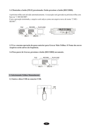 43
1.4 Mantenha o botão [FILE] pressionado. Então pressione o botão [RECORD].
A próxima trilha será ativada automaticamente. A execução será gravada na próxima trilha com
base na “1 MUSIC000”.
Com a gravação terminada, o arquivo será salçvo como um arquivo novo de nome “2 MU-
SIC001”.
1.5 Use a mesma operação do passo anterior para Gravar Mais Trilhas. O Nome dos novos
Arquivos serão salvos em Sequência.
1.6 Para parar de Gravar, pressione o botão [RECORD] novamente.
2. Selecionando Trilhas Manualmente
2.1 Insira o disco USB no conector USB.
 