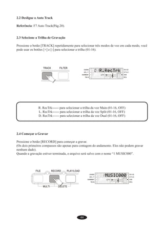 44
2.2 Desligue o Auto Track
Referência: F7 Auto Track(Pág.20).
2.3 Selecione a Trilha de Gravação
Pressione o botão [TRACK] repetidamente para selecionar três modos de voz em cada modo, você
pode usar os botões [+] e [-] para selecionar a trilha (01-16).
R. RecTrk------ para selecionar a trilha da voz Main (01-16, OFF)
L. RecTrk------ para selecionar a trilha da voz Split (01-16, OFF)
D. RecTrk------ para selecionar a trilha da voz Dual (01-16, OFF)
2.4 Começar a Gravar
Pressione o botão [RECORD] para começar a gravar.
(Os dois primeiros compassos são apenas para contagem do andamento. Eles não podem gravar
nenhum dado).
Quando a gravação estiver terminada, o arquivo será salvo com o nome “1 MUSIC000”.
 