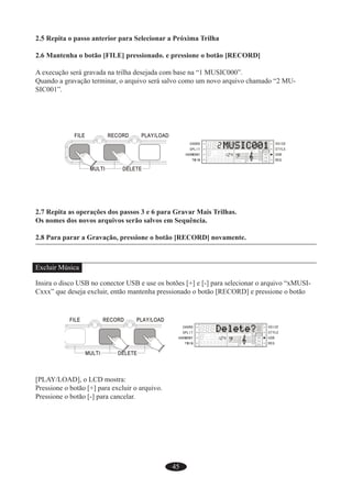45
2.5 Repita o passo anterior para Selecionar a Próxima Trilha
2.6 Mantenha o botão [FILE] pressionado. e pressione o botão [RECORD]
A execução será gravada na trilha desejada com base na “1 MUSIC000”.
Quando a gravação terminar, o arquivo será salvo como um novo arquivo chamado “2 MU-
SIC001”.
2.7 Repita as operações dos passos 3 e 6 para Gravar Mais Trilhas.
Os nomes dos novos arquivos serão salvos em Sequência.
2.8 Para parar a Gravação, pressione o botão [RECORD] novamente.
Excluir Música
Insira o disco USB no conector USB e use os botões [+] e [-] para selecionar o arquivo “xMUSI-
Cxxx” que deseja excluir, então mantenha pressionado o botão [RECORD] e pressione o botão
[PLAY/LOAD], o LCD mostra:
Pressione o botão [+] para excluir o arquivo.
Pressione o botão [-] para cancelar.
 