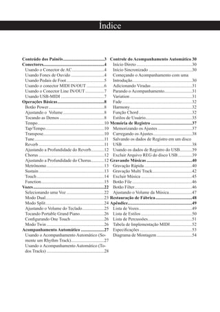 Conteúdo dos Painéis.....................................3
Conectores.......................................................4
Usando o Conector de AC.............................4
Usando Fones de Ouvido ..............................4
Usando Pedais de Foot..................................5
Usando o conector MIDI IN/OUT ................6
Usando o Conector Line IN/OUT.................7
Usando USB-MIDI .......................................7
Operações Básicas..........................................8
Botão Power..................................................8
Ajustando o Volume.....................................8
Tocando as Demos ........................................8
Tempo............................................................10
Tap/Tempo.....................................................10
Transpose.......................................................10
Tune...............................................................11
Reverb ...........................................................11
Ajustando a Profundidade do Reverb............12
Chorus ...........................................................12
Ajustando a Profundidade do Chorus............12
Metrônomo....................................................13
Sustain...........................................................13
Touch.............................................................14
Function.........................................................15
Vozes................................................................22
Selecionando uma Voz ..................................22
Modo Dual.....................................................23
Modo Split.....................................................24
Ajustando o Volume do Teclado....................25
Tocando Portable Grand Piano......................26
Conﬁgurando One Touch ..............................26
Modo Twin ....................................................26
Acompanhamento Automático .....................27
Usando o Acompanhamento Automático (So-
mente um Rhythm Track)..............................27
Usando o Acompanhamento Automático (To-
dos Tracks) ....................................................28
Controle do Acompanhamento Automático 30
Início Direto ..................................................30
Início Sincronizado .......................................30
Começando o Acompanhamento com uma
Introdução......................................................30
Adicionando Viradas.....................................31
Parando o Acompanhamento.........................31
Variation ........................................................31
Fade...............................................................32
Harmony........................................................32
Função Chord................................................32
Estilos de Usuário..........................................35
Memória de Registro .....................................37
Memorizando os Ajustes...............................37
Carregando os Ajustes...................................38
Salvando os dados de Registro em um disco
USB...............................................................38
Usando os dados de Registro do USB...........39
Excluir Arquivo REG do disco USB.............39
Gravando Músicas .........................................40
Gravação Rápida ...........................................40
Gravação Multi Track....................................42
Excluir Música ..............................................45
Botão File......................................................46
Botão Filter....................................................46
Ajustando o Volume da Música.....................47
Restauração de Fábrica.................................48
Apêndice..........................................................49
Lista de Vozes................................................49
Lista de Estilos ..............................................50
Lista de Percussões........................................51
Tabela de Implementação MIDI....................52
Especiﬁcações ...............................................53
Diagrama de Montagem................................54
Índice
 