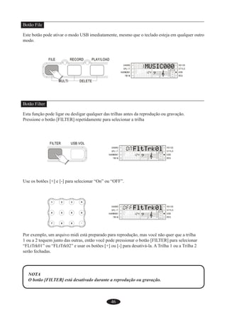 46
Botão File
Este botão pode ativar o modo USB imediatamente, mesmo que o teclado esteja em qualquer outro
modo.
Botão Filter
Esta função pode ligar ou desligar qualquer das trilhas antes da reprodução ou gravação.
Pressione o botão [FILTER] repetidamente para selecionar a trilha
Use os botões [+] e [-] para selecionar “On” ou “OFF”.
Por exemplo, um arquivo midi está preparado para reprodução, mas você não quer que a trilha
1 ou a 2 toquem junto das outras, então você pode pressionar o botão [FILTER] para selecionar
“FLtTrk01” ou “FLtTrk02” e usar os botões [+] ou [-] para desativá-la. A Trilha 1 ou a Trilha 2
serão fechadas.
NOTA
O botão [FILTER] está desativado durante a reprodução ou gravação.
 