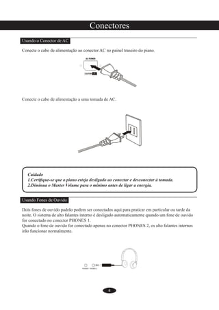 4
Conectores
Usando o Conector de AC
Conecte o cabo de alimentação ao conector AC no painel traseiro do piano.
Conecte o cabo de alimentação a uma tomada de AC.
Cuidado
1.Certiﬁque-se que o piano esteja desligado ao conectar e desconectar à tomada.
2.Diminua o Master Volume para o mínimo antes de ligar a energia.
Usando Fones de Ouvido
Dois fones de ouvido padrão podem ser conectados aqui para praticar em particular ou tarde da
noite. O sistema de alto falantes interno é desligado automaticamente quando um fone de ouvido
for conectado no conector PHONES 1.
Quando o fone de ouvido for conectado apenas no conector PHONES 2, os alto falantes internos
irão funcionar normalmente.
 