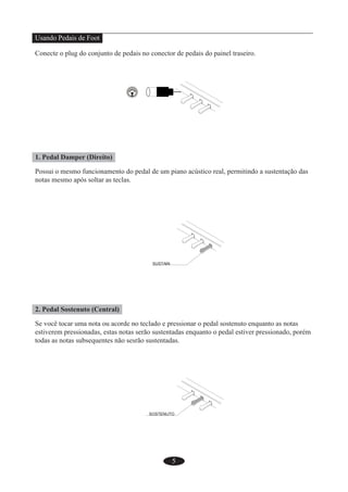 5
Usando Pedais de Foot
Conecte o plug do conjunto de pedais no conector de pedais do painel traseiro.
1. Pedal Damper (Direito)
Possui o mesmo funcionamento do pedal de um piano acústico real, permitindo a sustentação das
notas mesmo após soltar as teclas.
2. Pedal Sostenuto (Central)
Se você tocar uma nota ou acorde no teclado e pressionar o pedal sostenuto enquanto as notas
estiverem pressionadas, estas notas serão sustentadas enquanto o pedal estiver pressionado, porém
todas as notas subsequentes não sesrão sustentadas.
 