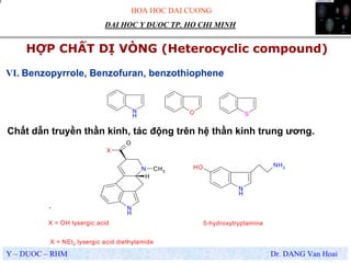 HOA HOC DAI CUONG
Y – DUOC – RHM Dr. DANG Van Hoai
DAI HOC Y DUOC TP. HO CHI MINH
HỢP CHẤT DỊ VÒNG (Heterocyclic compound)
.
VI. Benzopyrrole, Benzofuran, benzothiophene
N
H
O S
N
H
N
X
O
H
CH3
N
H
OH NH2
X = OH lysergic acid
X = NEt2 lysergic acid diethylamide
5-hydroxytryptamine
Chất dẫn truyền thần kinh, tác động trên hệ thần kinh trung ương.
 