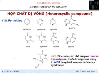 HOA HOC DAI CUONG
Y – DUOC – RHM Dr. DANG Van Hoai
DAI HOC Y DUOC TP. HO CHI MINH
HỢP CHẤT DỊ VÒNG (Heterocyclic compound)
.
VIII. Pyrimidine
N
N
N
N
N
N
N
H
NH
O
O
N
H
NH
O
O
N
H
N
O
NH2
N
N
N
H
N
NH2
N
NH
N
H
N
O
NH2
O
N
NH
O
O
OH
N3
pyridazine pyrimidine pyrazine
uracil thymidine cytosine adenine
guanine
AZT (Zidovudine) ức chế enzyme reverse
transcriptase, thuốc kháng virus dùng
trị AIDS (acquired immune deficiency
syndrome)
 