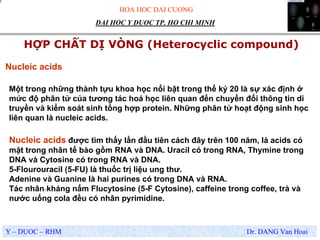 HOA HOC DAI CUONG
Y – DUOC – RHM Dr. DANG Van Hoai
DAI HOC Y DUOC TP. HO CHI MINH
HỢP CHẤT DỊ VÒNG (Heterocyclic compound)
.
Nucleic acids được tìm thấy lần đầu tiên cách đây trên 100 năm, là acids có
mặt trong nhân tế bào gồm RNA và DNA. Uracil có trong RNA, Thymine trong
DNA và Cytosine có trong RNA và DNA.
5-Flourouracil (5-FU) là thuốc trị liệu ung thư.
Adenine và Guanine là hai purines có trong DNA và RNA.
Tác nhân kháng nấm Flucytosine (5-F Cytosine), caffeine trong coffee, trà và
nước uống cola đều có nhân pyrimidine.
Nucleic acids
Một trong những thành tựu khoa học nổi bật trong thế kỷ 20 là sự xác định ở
mức độ phân tử của tương tác hoá học liên quan đến chuyển đổi thông tin di
truyền và kiểm soát sinh tổng hợp protein. Những phân tử hoạt động sinh học
liên quan là nucleic acids.
 