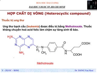 HOA HOC DAI CUONG
Y – DUOC – RHM Dr. DANG Van Hoai
DAI HOC Y DUOC TP. HO CHI MINH
HỢP CHẤT DỊ VÒNG (Heterocyclic compound)
.
N
Thuốc trị ung thư
Ung thư bạch cầu (leukemia) được điều trị bằng Methotrexate. Thuốc
kháng chuyển hoá acid folic làm chậm sự tăng sinh tế bào.
N
N
NNH2
NH2
C
H2
N
CH3
N
H
O
COOH
COOH
Methotrexate
 