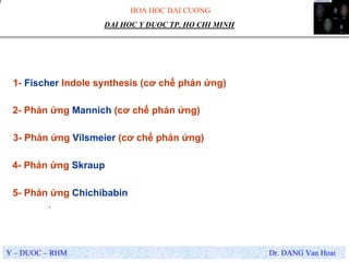 HOA HOC DAI CUONG
Y – DUOC – RHM Dr. DANG Van Hoai
DAI HOC Y DUOC TP. HO CHI MINH
.
1- Fischer Indole synthesis (cơ chế phản ứng)
2- Phản ứng Mannich (cơ chế phản ứng)
3- Phản ứng Vilsmeier (cơ chế phản ứng)
4- Phản ứng Skraup
5- Phản ứng Chichibabin
 