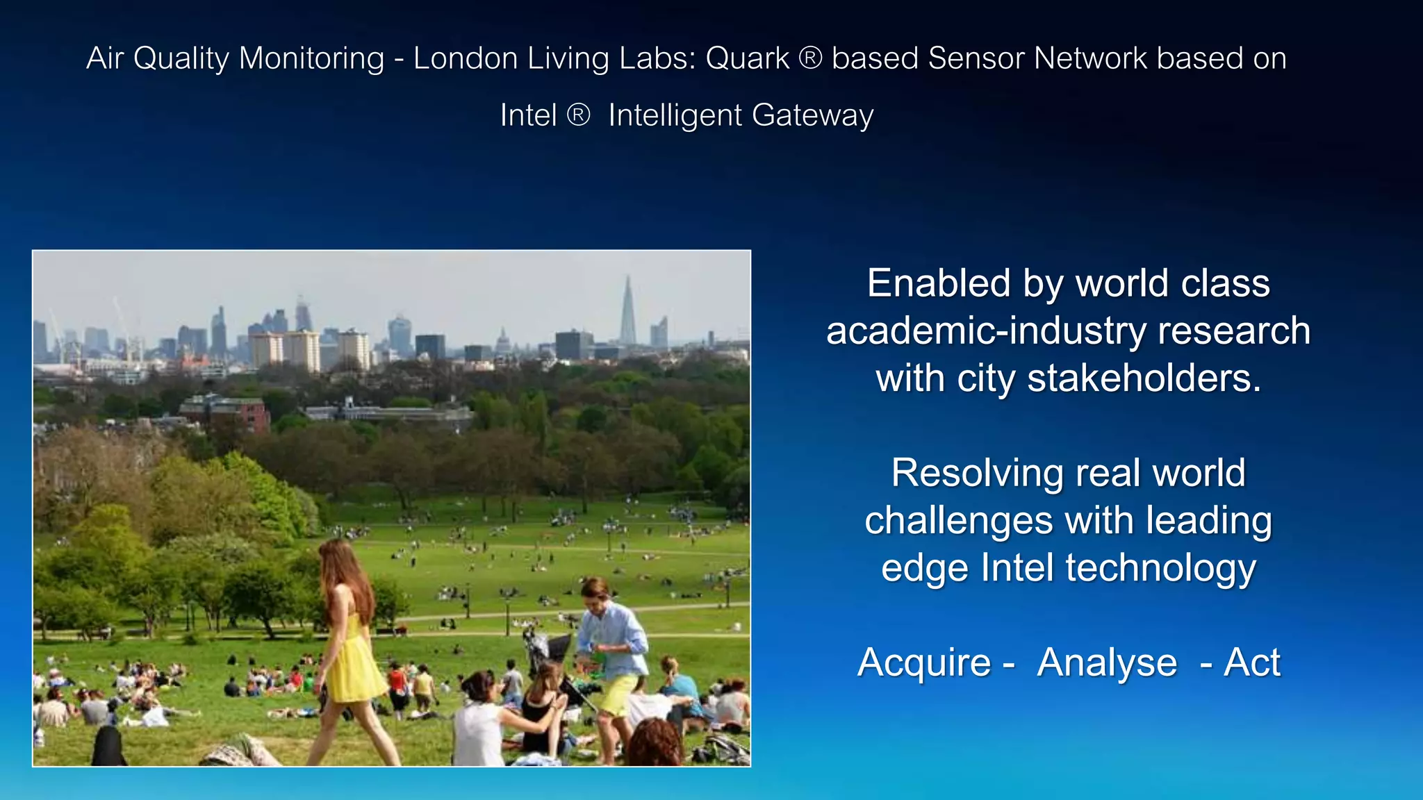 Air Quality Monitoring - London Living Labs: Quark ® based Sensor Network based on
Intel ® Intelligent Gateway
Enabled by world class
academic-industry research
with city stakeholders.
Resolving real world
challenges with leading
edge Intel technology
Acquire - Analyse - Act
 