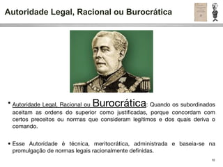 Autoridade Legal, Racional ou Burocrática




                              Burocrática
• Autoridade Legal, Racional ou                   : Quando os subordinados
  aceitam as ordens do superior como justiﬁcadas, porque concordam com
  certos preceitos ou normas que consideram legítimos e dos quais deriva o
  comando.


• Esse Autoridade é técnica, meritocrática, administrada e baseia-se na
  promulgação de normas legais racionalmente deﬁnidas.
                                                                        10
 