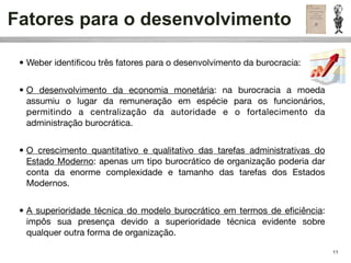 Fatores para o desenvolvimento

 • Weber identiﬁcou três fatores para o desenvolvimento da burocracia:


 • O desenvolvimento da economia monetária: na burocracia a moeda
   assumiu o lugar da remuneração em espécie para os funcionários,
   permitindo a centralização da autoridade e o fortalecimento da
   administração burocrática.


 • O crescimento quantitativo e qualitativo das tarefas administrativas do
   Estado Moderno: apenas um tipo burocrático de organização poderia dar
   conta da enorme complexidade e tamanho das tarefas dos Estados
   Modernos.


 • A superioridade técnica do modelo burocrático em termos de eﬁciência:
   impôs sua presença devido a superioridade técnica evidente sobre
   qualquer outra forma de organização.

                                                                             11
 