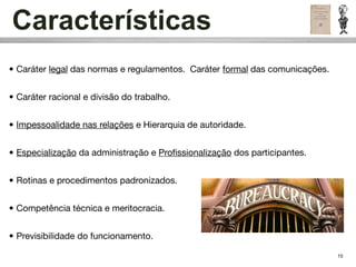 Características
• Caráter legal das normas e regulamentos. Caráter formal das comunicações.


• Caráter racional e divisão do trabalho.


• Impessoalidade nas relações e Hierarquia de autoridade.


• Especialização da administração e Proﬁssionalização dos participantes.


• Rotinas e procedimentos padronizados.


• Competência técnica e meritocracia.


• Previsibilidade do funcionamento.

                                                                              15
 