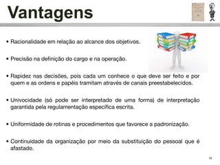 Vantagens
• Racionalidade em relação ao alcance dos objetivos.


• Precisão na deﬁnição do cargo e na operação.


• Rapidez nas decisões, pois cada um conhece o que deve ser feito e por
  quem e as ordens e papéis tramitam através de canais preestabelecidos.


• Univocidade (só pode ser interpretado de uma forma) de interpretação
  garantida pela regulamentação especíﬁca escrita.


• Uniformidade de rotinas e procedimentos que favorece a padronização.


• Continuidade da organização por meio da substituição do pessoal que é
  afastado.
                                                                           16
 