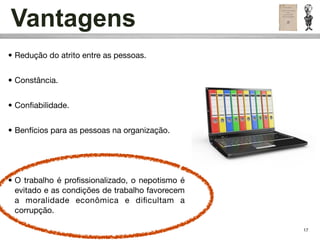 Vantagens
• Redução do atrito entre as pessoas.


• Constância.


• Conﬁabilidade.


• Benfícios para as pessoas na organização.




• O trabalho é proﬁssionalizado, o nepotismo é
  evitado e as condições de trabalho favorecem
  a moralidade econômica e diﬁcultam a
  corrupção.

                                                 17
 