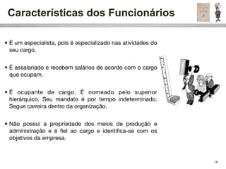 Características dos Funcionários

• É um especialista, pois é especializado nas atividades do
  seu cargo.


• É assalariado e recebem salários de acordo com o cargo
  que ocupam.


• É ocupante de cargo. É nomeado pelo superior
  hierárquico. Seu mandato é por tempo indeterminado.
  Segue carreira dentro da organização.


• Não possui a propriedade dos meios de produção e
  administração e é ﬁel ao cargo e identiﬁca-se com os
  objetivos da empresa.



                                                              18
 