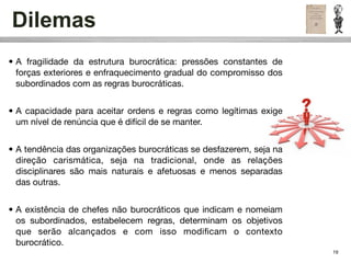 Dilemas
• A fragilidade da estrutura burocrática: pressões constantes de
  forças exteriores e enfraquecimento gradual do compromisso dos
  subordinados com as regras burocráticas.


• A capacidade para aceitar ordens e regras como legítimas exige
  um nível de renúncia que é difícil de se manter.


• A tendência das organizações burocráticas se desfazerem, seja na
  direção carismática, seja na tradicional, onde as relações
  disciplinares são mais naturais e afetuosas e menos separadas
  das outras.


• A existência de chefes não burocráticos que indicam e nomeiam
  os subordinados, estabelecem regras, determinam os objetivos
  que serão alcançados e com isso modiﬁcam o contexto
  burocrático.
                                                                     19
 