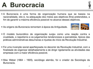A Burocracia
• A Burocracia é uma forma de organização humana que se baseia na
  racionalidade, isto é, na adequação dos meios aos objetivos (ﬁns) pretendidos, a
  ﬁm de garantir a máxima eﬁciência possível no alcance desses objetivos.


• As origens da Burocracia remontam à época da Antiguidade.


• O modelo burocrático de organização surgiu como uma reação contra a
  crueldade, o nepotismo e os julgamentos tendenciosos e parcialistas, típicos das
  práticas administrativas desumanas e injustas do início da Revolução Industrial.


• Foi uma invenção social aperfeiçoada no decorrer da Revolução Industrial, com a
  ﬁnalidade de organizar detalhadamente e de dirigir rigidamente as atividades das
  empresas com a maior eﬁciência possível.


• Max Weber (1864 - 1920), sociólogo alemão, foi o criador da Sociologia da
  Burocracia.
                                                                                 2
 