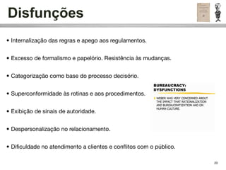 Disfunções
• Internalização das regras e apego aos regulamentos.


• Excesso de formalismo e papelório. Resistência às mudanças.


• Categorização como base do processo decisório.


• Superconformidade às rotinas e aos procedimentos.


• Exibição de sinais de autoridade.


• Despersonalização no relacionamento.


• Diﬁculdade no atendimento a clientes e conﬂitos com o público.

                                                                   20
 