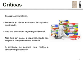 Críticas

• Excessivo racionalismo.


• Fecha-se ao cliente e impede a inovação e a
  criatividade.


• Não leva em conta a organização informal.


• Não leva em conta a imprevisibilidade das
  reações e comportamentos humanos.


• A exigência de controle total norteia a
  atividade organizacional.



                                                21
 