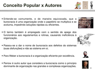 Conceito Popular x Autores

• Entende-se comumente, e de maneira equivocada, que a
  burocracia é uma organização onde o papelório se multiplica e se
  avoluma, impedindo soluções rápidas ou eﬁcientes.


• O termo também é empregado com o sentido de apego dos
  funcionários aos regulamentos e rotinas, causando ineﬁciência à
  organização.


• Passou-se a dar o nome de burocracia aos defeitos do sistemas
  (suas disfunções) e não ao sistema em si.


• Para Weber a burocracia é a organização eﬁciente por excelência.


• Perrow é outro autor que considera a burocracia como o princípio
  dominante de organização nas grandes e complexas organizações.
                                                                     23
 
