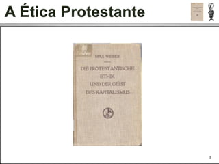 A Ética Protestante
 • Para Weber, o moderno sistema de produção, racional e capitalista,
   originou-se de um novo conjunto de normas sociais morais às quais
   denominou “ética protestante”:


 • O trabalho árduo é uma dádiva de Deus.


 • O ascetismo e o não consumo em símbolos materiais improdutivos de
   vaidade e prestígio. Deve-se poupar e reaplicar as rendas excedentes.


 • Weber veriﬁcou que o capitalismo, a burocracia (como forma de
   organização humana) e a ciência moderna constituem três formas de
   racionalidade surgidas a partir das mudanças religiosas ocorridas nos
   países protestantes e não nos países católicos.


 São grandes as semelhanças entre o protestantismo e o comportamento
 capitalista.
                                                                           3
 