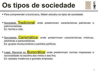 Os tipos de sociedade
• Para compreender a burocracia, Weber estudou os tipos de sociedade:


• Sociedade Tradicional: onde predominam características patriarcais e
  patrimonialistas.
  Ex: família e clãs.


• Sociedade Carismática: onde predominam características místicas,
  arbitrárias e personalísticas.
  Ex: grupos revolucionários e partidos políticos.


• Legal, Racional ou Burocrática: onde predominam normas impessoais e
  racionalidade na escolha dos meios e dos ﬁns.
  Ex: estados modernos e grandes empresas.



                                                                        4
 